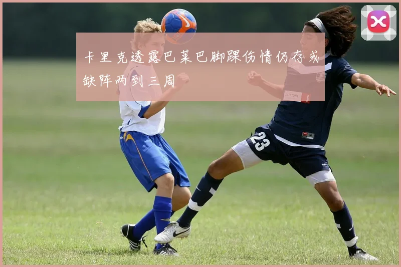卡里克透露巴莱巴脚踝伤情仍存或缺阵两到三周