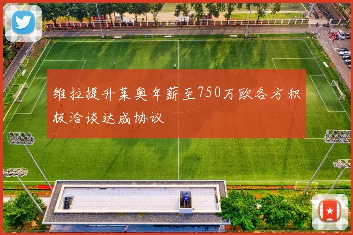 维拉提升莱奥年薪至750万欧各方积极洽谈达成协议