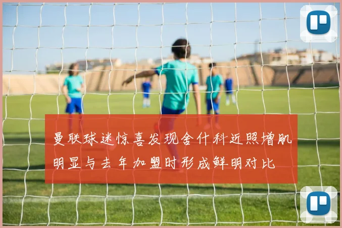 曼联球迷惊喜发现舍什科近照增肌明显与去年加盟时形成鲜明对比