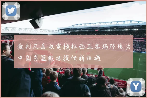 裁判尺度放宽模拟西亚客场环境为中国男篮锻炼提供新机遇
