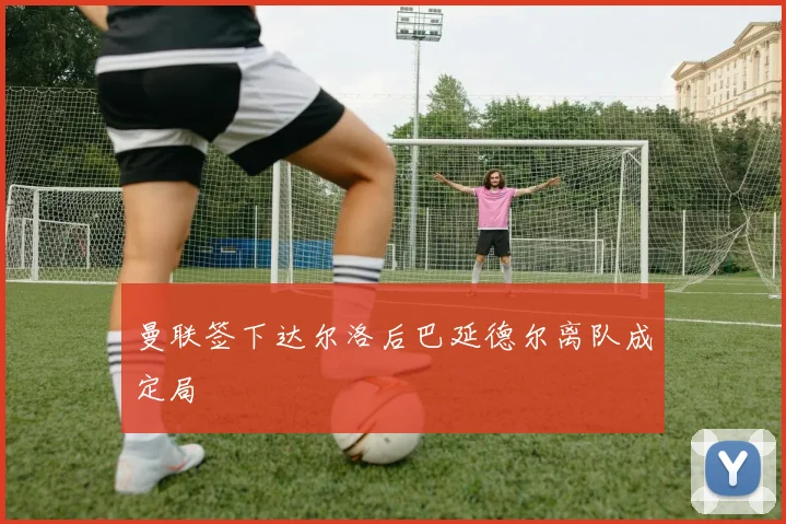 曼联签下达尔洛后巴延德尔离队成定局