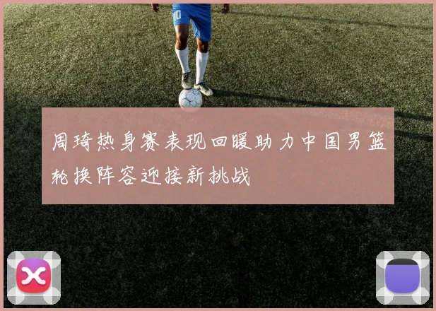 周琦热身赛表现回暖助力中国男篮轮换阵容迎接新挑战